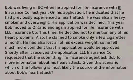 Bob was living in BC when he applied for life insurance with JJJ Insurance Co. last year. On his application, he indicated that he had previously experienced a heart attack. He was also a heavy smoker and overweight. His application was declined. This year Bob moved to Ontario and again applied for life insurance with LLL Insurance Co. This time, he decided not to mention any of his heart problems. Also, he claimed to smoke only a few cigarettes a month. He had also lost all of his excess weight, so he felt much more confident that his application would be approved. Shortly after it received the application LLL Insurance Co. requested that the submitting life insurance agent ask Bob for more information about his heart attack. Given this scenario which of the following is most likely the source of the information about Bob's heart attack?