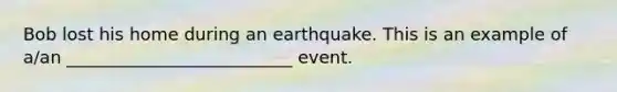 Bob lost his home during an earthquake. This is an example of a/an __________________________ event.