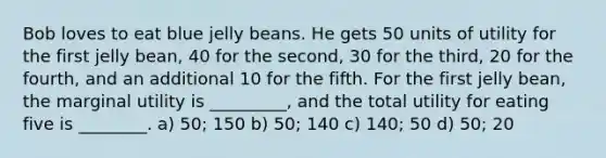 Bob loves to eat blue jelly beans. He gets 50 units of utility for the first jelly bean, 40 for the second, 30 for the third, 20 for the fourth, and an additional 10 for the fifth. For the first jelly bean, the marginal utility is _________, and the total utility for eating five is ________. a) 50; 150 b) 50; 140 c) 140; 50 d) 50; 20