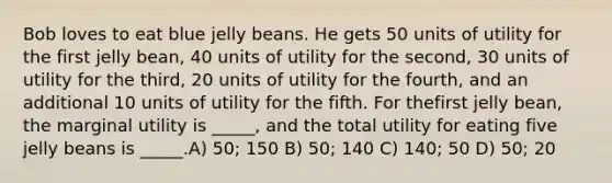 Bob loves to eat blue jelly beans. He gets 50 units of utility for the first jelly bean, 40 units of utility for the second, 30 units of utility for the third, 20 units of utility for the fourth, and an additional 10 units of utility for the fifth. For thefirst jelly bean, the marginal utility is _____, and the total utility for eating five jelly beans is _____.A) 50; 150 B) 50; 140 C) 140; 50 D) 50; 20