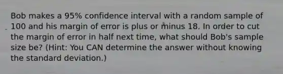 Bob makes a 95% confidence interval with a random sample of 100 and his margin of error is plus or minus 18. In order to cut the margin of error in half next time, what should Bob's sample size be? (Hint: You CAN determine the answer without knowing the standard deviation.)