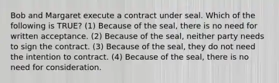 Bob and Margaret execute a contract under seal. Which of the following is TRUE? (1) Because of the seal, there is no need for written acceptance. (2) Because of the seal, neither party needs to sign the contract. (3) Because of the seal, they do not need the intention to contract. (4) Because of the seal, there is no need for consideration.