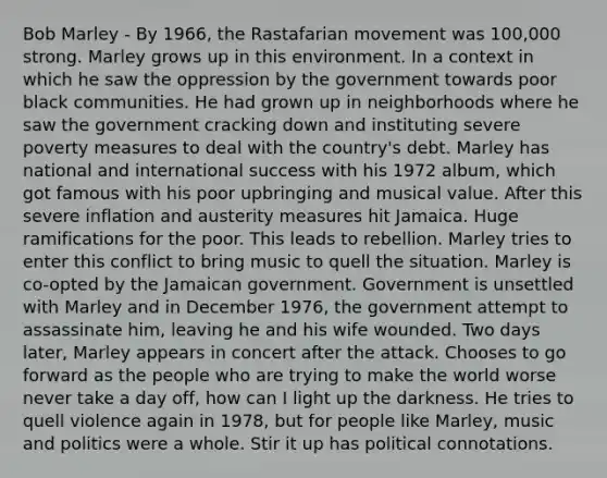 Bob Marley - By 1966, the Rastafarian movement was 100,000 strong. Marley grows up in this environment. In a context in which he saw the oppression by the government towards poor black communities. He had grown up in neighborhoods where he saw the government cracking down and instituting severe poverty measures to deal with the country's debt. Marley has national and international success with his 1972 album, which got famous with his poor upbringing and musical value. After this severe inflation and austerity measures hit Jamaica. Huge ramifications for the poor. This leads to rebellion. Marley tries to enter this conflict to bring music to quell the situation. Marley is co-opted by the Jamaican government. Government is unsettled with Marley and in December 1976, the government attempt to assassinate him, leaving he and his wife wounded. Two days later, Marley appears in concert after the attack. Chooses to go forward as the people who are trying to make the world worse never take a day off, how can I light up the darkness. He tries to quell violence again in 1978, but for people like Marley, music and politics were a whole. Stir it up has political connotations.