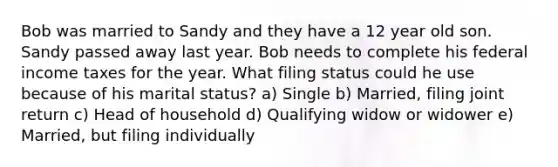 Bob was married to Sandy and they have a 12 year old son. Sandy passed away last year. Bob needs to complete his federal income taxes for the year. What filing status could he use because of his marital status? a) Single b) Married, filing joint return c) Head of household d) Qualifying widow or widower e) Married, but filing individually