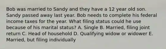 Bob was married to Sandy and they have a 12 year old son. Sandy passed away last year. Bob needs to complete his federal income taxes for the year. What filing status could he use because of his marital status? A. Single B. Married, filing joint return C. Head of household D. Qualifying widow or widower E. Married, but filing individually