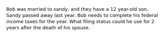 Bob was married to sandy, and they have a 12 year-old son, Sandy passed away last year. Bob needs to complete his federal income taxes for the year. What filing status could he use for 2 years after the death of his spouse.