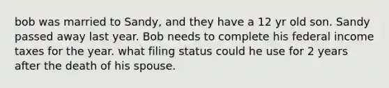 bob was married to Sandy, and they have a 12 yr old son. Sandy passed away last year. Bob needs to complete his federal income taxes for the year. what filing status could he use for 2 years after the death of his spouse.