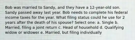 Bob was married to Sandy, and they have a 12-year-old son. Sandy passed away last year. Bob needs to complete his federal income taxes for the year. What filing status could he use for 2 years after the death of his spouse? Select one: a. Single b. Married, filing a joint return c. Head of household d. Qualifying widow or widower e. Married, but filing individually