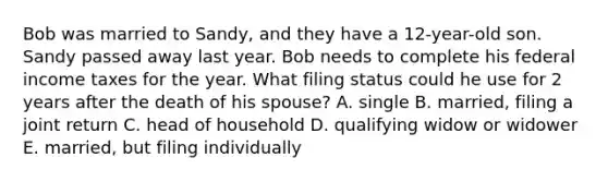 Bob was married to Sandy, and they have a 12-year-old son. Sandy passed away last year. Bob needs to complete his federal income taxes for the year. What filing status could he use for 2 years after the death of his spouse? A. single B. married, filing a joint return C. head of household D. qualifying widow or widower E. married, but filing individually