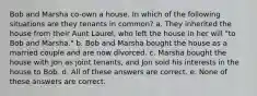 Bob and Marsha co-own a house. In which of the following situations are they tenants in common? a. They inherited the house from their Aunt Laurel, who left the house in her will "to Bob and Marsha." b. Bob and Marsha bought the house as a married couple and are now divorced. c. Marsha bought the house with Jon as joint tenants, and Jon sold his interests in the house to Bob. d. All of these answers are correct. e. None of these answers are correct.