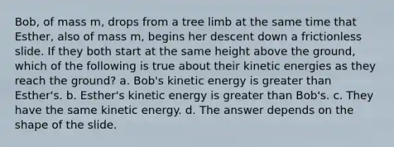 Bob, of mass m, drops from a tree limb at the same time that Esther, also of mass m, begins her descent down a frictionless slide. If they both start at the same height above the ground, which of the following is true about their kinetic energies as they reach the ground? a. Bob's kinetic energy is greater than Esther's. b. Esther's kinetic energy is greater than Bob's. c. They have the same kinetic energy. d. The answer depends on the shape of the slide.