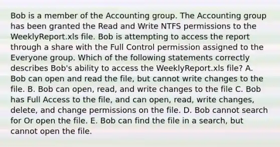 Bob is a member of the Accounting group. The Accounting group has been granted the Read and Write NTFS permissions to the WeeklyReport.xls file. Bob is attempting to access the report through a share with the Full Control permission assigned to the Everyone group. Which of the following statements correctly describes Bob's ability to access the WeeklyReport.xls file? A. Bob can open and read the file, but cannot write changes to the file. B. Bob can open, read, and write changes to the file C. Bob has Full Access to the file, and can open, read, write changes, delete, and change permissions on the file. D. Bob cannot search for Or open the file. E. Bob can find the file in a search, but cannot open the file.