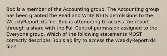 Bob is a member of the Accounting group. The Accounting group has been granted the Read and Write NFTS permissions to the WeeklyReport.xls file. Bob is attempting to access the report through a share with the Full Control permission assigned to the Everyone group. Which of the following statements MOST correctly describes Bob's ability to access the WeeklyReport.xls file?