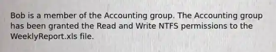 Bob is a member of the Accounting group. The Accounting group has been granted the Read and Write NTFS permissions to the WeeklyReport.xls file.