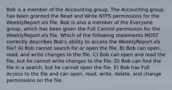 Bob is a member of the Accounting group. The Accounting group has been granted the Read and Write NTFS permissions for the WeeklyReport.xls file. Bob is also a member of the Everyone group, which has been given the Full Control permission for the WeeklyReport.xls file. Which of the following statements MOST correctly describes Bob's ability to access the WeeklyReport.xls file? A) Bob cannot search for or open the file. B) Bob can open, read, and write changes to the file. C) Bob can open and read the file, but he cannot write changes to the file. D) Bob can find the file in a search, but he cannot open the file. E) Bob has Full Access to the file and can open, read, write, delete, and change permissions on the file.