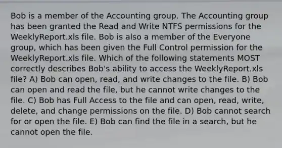 Bob is a member of the Accounting group. The Accounting group has been granted the Read and Write NTFS permissions for the WeeklyReport.xls file. Bob is also a member of the Everyone group, which has been given the Full Control permission for the WeeklyReport.xls file. Which of the following statements MOST correctly describes Bob's ability to access the WeeklyReport.xls file? A) Bob can open, read, and write changes to the file. B) Bob can open and read the file, but he cannot write changes to the file. C) Bob has Full Access to the file and can open, read, write, delete, and change permissions on the file. D) Bob cannot search for or open the file. E) Bob can find the file in a search, but he cannot open the file.