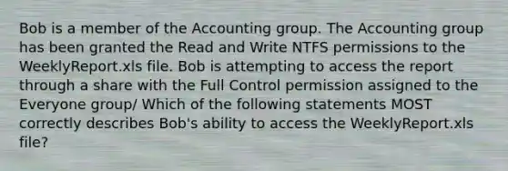 Bob is a member of the Accounting group. The Accounting group has been granted the Read and Write NTFS permissions to the WeeklyReport.xls file. Bob is attempting to access the report through a share with the Full Control permission assigned to the Everyone group/ Which of the following statements MOST correctly describes Bob's ability to access the WeeklyReport.xls file?