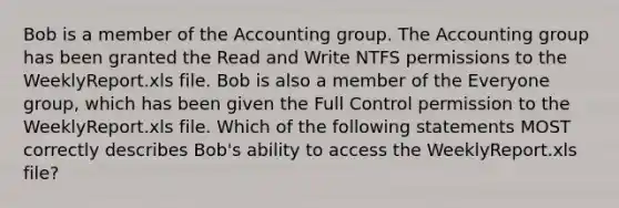 Bob is a member of the Accounting group. The Accounting group has been granted the Read and Write NTFS permissions to the WeeklyReport.xls file. Bob is also a member of the Everyone group, which has been given the Full Control permission to the WeeklyReport.xls file. Which of the following statements MOST correctly describes Bob's ability to access the WeeklyReport.xls file?