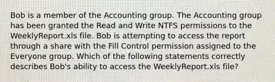 Bob is a member of the Accounting group. The Accounting group has been granted the Read and Write NTFS permissions to the WeeklyReport.xls file. Bob is attempting to access the report through a share with the Fill Control permission assigned to the Everyone group. Which of the following statements correctly describes Bob's ability to access the WeeklyReport.xls file?