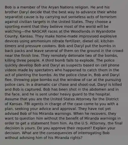 Bob is a member of the Aryan Nations religion. He and his brother Daryl decide that the best way to advance their white separatist cause is by carrying out senseless acts of terrorism against civilian targets in the United States. They choose a sporting event that they believe most of the world will be watching—the NASCAR races at the Woodlands in Wyandotte County, Kansas. They make home-made improvised explosive devices using ammonium nitrate fertilizer, diesel oil, kitchen timers and pressure cookers. Bob and Daryl put the bombs in back packs and leave several of them on the ground in the crowd near the finish line. They remotely detonate two of the bombs, killing three people. A third bomb fails to explode. The police quickly develop Bob and Daryl as suspects based on cell phone videos made by spectators who happened to catch them in the act of planting the bombs. As the police close in, Bob and Daryl flee, throwing pipe bombs out the window of car at the pursuing police cars. In a dramatic car chase and shoot-out, Daryl is killed and Bob is captured. Bob has been shot in the abdomen and in the face, and he is sent under heavy guard to the hospital. Assume that you are the United States Attorney for the District of Kansas. FBI agents in charge of the case come to you with a plan, seeking your advice and approval. They have not yet advised Bob of his Miranda warnings. When he recovers, they want to question him without the benefit of Miranda warnings in order to get a statement from him. As the U.S. Attorney, the final decision is yours. Do you approve their request? Explain your decision. What are the consequences of interrogating Bob without advising him of his Miranda rights?