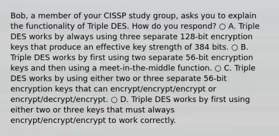 Bob, a member of your CISSP study group, asks you to explain the functionality of Triple DES. How do you respond? ○ A. Triple DES works by always using three separate 128-bit encryption keys that produce an effective key strength of 384 bits. ○ B. Triple DES works by first using two separate 56-bit encryption keys and then using a meet-in-the-middle function. ○ C. Triple DES works by using either two or three separate 56-bit encryption keys that can encrypt/encrypt/encrypt or encrypt/decrypt/encrypt. ○ D. Triple DES works by first using either two or three keys that must always encrypt/encrypt/encrypt to work correctly.