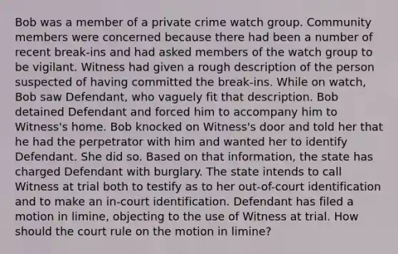 Bob was a member of a private crime watch group. Community members were concerned because there had been a number of recent break-ins and had asked members of the watch group to be vigilant. Witness had given a rough description of the person suspected of having committed the break-ins. While on watch, Bob saw Defendant, who vaguely fit that description. Bob detained Defendant and forced him to accompany him to Witness's home. Bob knocked on Witness's door and told her that he had the perpetrator with him and wanted her to identify Defendant. She did so. Based on that information, the state has charged Defendant with burglary. The state intends to call Witness at trial both to testify as to her out-of-court identification and to make an in-court identification. Defendant has filed a motion in limine, objecting to the use of Witness at trial. How should the court rule on the motion in limine?