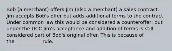 Bob​ (a merchant) offers Jim​ (also a​ merchant) a sales contract. Jim accepts​ Bob's offer but adds additional terms to the contract. Under common law this would be considered a​ counteroffer; but under the UCC​ Jim's acceptance and addition of terms is still considered part of​ Bob's original offer. This is because of​ the___________ rule.