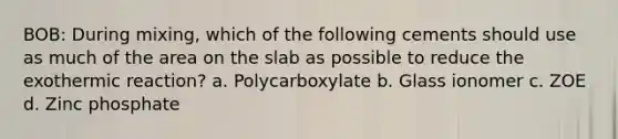 BOB: During mixing, which of the following cements should use as much of the area on the slab as possible to reduce the exothermic reaction? a. Polycarboxylate b. Glass ionomer c. ZOE d. Zinc phosphate