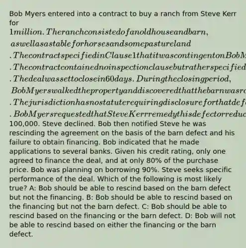 Bob Myers entered into a contract to buy a ranch from Steve Kerr for 1 million. The ranch consisted of an old house and barn, as well as a stable for horses and some pasture land. The contract specified in Clause 1 that it was contingent on Bob Myers obtaining financing. The contract contained no inspection clause but rather specified that Bob Myers was buying the property as is. The deal was set to close in 60 days. During the closing period, Bob Myers walked the property and discovered that the barn was rotting and would probably need to be completely replaced in the near future. The jurisdiction has no statute requiring disclosure for that defect. Bob Myers requested that Steve Kerr remedy this defect or reduce the price by100,000. Steve declined. Bob then notified Steve he was rescinding the agreement on the basis of the barn defect and his failure to obtain financing. Bob indicated that he made applications to several banks. Given his credit rating, only one agreed to finance the deal, and at only 80% of the purchase price. Bob was planning on borrowing 90%. Steve seeks specific performance of the deal. Which of the following is most likely true? A: Bob should be able to rescind based on the barn defect but not the financing. B: Bob should be able to rescind based on the financing but not the barn defect. C: Bob should be able to rescind based on the financing or the barn defect. D: Bob will not be able to rescind based on either the financing or the barn defect.