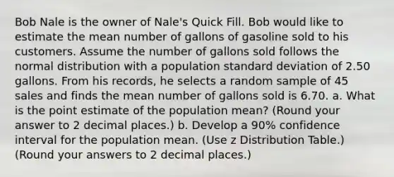 Bob Nale is the owner of Nale's Quick Fill. Bob would like to estimate the mean number of gallons of gasoline sold to his customers. Assume the number of gallons sold follows the normal distribution with a population standard deviation of 2.50 gallons. From his records, he selects a random sample of 45 sales and finds the mean number of gallons sold is 6.70. a. What is the point estimate of the population mean? (Round your answer to 2 decimal places.) b. Develop a 90% confidence interval for the population mean. (Use z Distribution Table.) (Round your answers to 2 decimal places.)