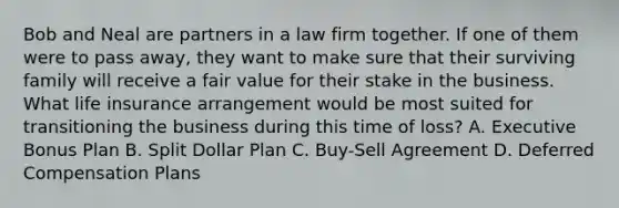 Bob and Neal are partners in a law firm together. If one of them were to pass away, they want to make sure that their surviving family will receive a fair value for their stake in the business. What life insurance arrangement would be most suited for transitioning the business during this time of loss? A. Executive Bonus Plan B. Split Dollar Plan C. Buy-Sell Agreement D. Deferred Compensation Plans