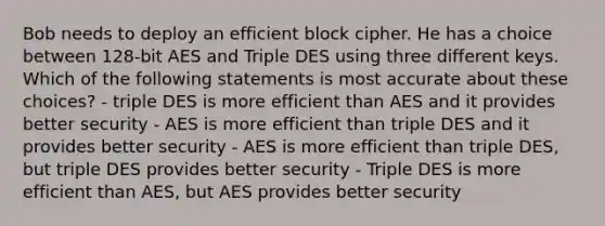 Bob needs to deploy an efficient block cipher. He has a choice between 128-bit AES and Triple DES using three different keys. Which of the following statements is most accurate about these choices? - triple DES is more efficient than AES and it provides better security - AES is more efficient than triple DES and it provides better security - AES is more efficient than triple DES, but triple DES provides better security - Triple DES is more efficient than AES, but AES provides better security