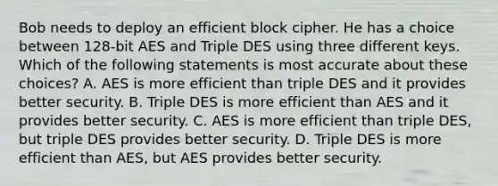 Bob needs to deploy an efficient block cipher. He has a choice between 128-bit AES and Triple DES using three different keys. Which of the following statements is most accurate about these choices? A. AES is more efficient than triple DES and it provides better security. B. Triple DES is more efficient than AES and it provides better security. C. AES is more efficient than triple DES, but triple DES provides better security. D. Triple DES is more efficient than AES, but AES provides better security.