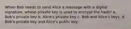 When Bob needs to send Alice a message with a digital signature, whose private key is used to encrypt the hash? a. Bob's private key b. Alice's private key c. Bob and Alice's keys. d. Bob's private key and Alice's public key.