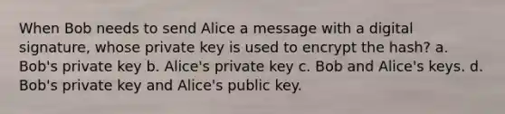 When Bob needs to send Alice a message with a digital signature, whose private key is used to encrypt the hash? a. Bob's private key b. Alice's private key c. Bob and Alice's keys. d. Bob's private key and Alice's public key.