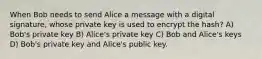 When Bob needs to send Alice a message with a digital signature, whose private key is used to encrypt the hash? A) Bob's private key B) Alice's private key C) Bob and Alice's keys D) Bob's private key and Alice's public key.