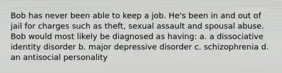 Bob has never been able to keep a job. He's been in and out of jail for charges such as theft, sexual assault and spousal abuse. Bob would most likely be diagnosed as having: a. a dissociative identity disorder b. major depressive disorder c. schizophrenia d. an antisocial personality