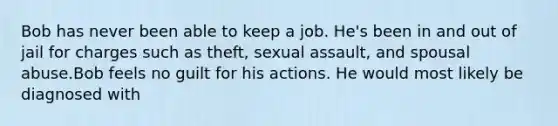 Bob has never been able to keep a job. He's been in and out of jail for charges such as theft, sexual assault, and spousal abuse.Bob feels no guilt for his actions. He would most likely be diagnosed with