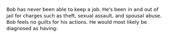 Bob has never been able to keep a job. He's been in and out of jail for charges such as theft, sexual assault, and spousal abuse. Bob feels no guilts for his actions. He would most likely be diagnosed as having: