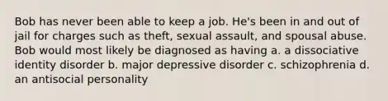 Bob has never been able to keep a job. He's been in and out of jail for charges such as theft, sexual assault, and spousal abuse. Bob would most likely be diagnosed as having a. a dissociative identity disorder b. major depressive disorder c. schizophrenia d. an antisocial personality