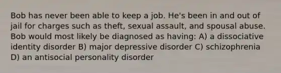 Bob has never been able to keep a job. He's been in and out of jail for charges such as theft, sexual assault, and spousal abuse. Bob would most likely be diagnosed as having: A) a dissociative identity disorder B) major depressive disorder C) schizophrenia D) an antisocial personality disorder