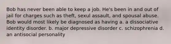 Bob has never been able to keep a job. He's been in and out of jail for charges such as theft, sexul assault, and spousal abuse. Bob would most likely be diagnosed as having a. a dissociative identity disorder. b. major depressive disorder c. schizophrenia d. an antisocial personality