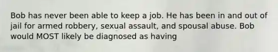 Bob has never been able to keep a job. He has been in and out of jail for armed robbery, sexual assault, and spousal abuse. Bob would MOST likely be diagnosed as having