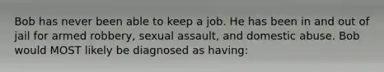 Bob has never been able to keep a job. He has been in and out of jail for armed robbery, sexual assault, and domestic abuse. Bob would MOST likely be diagnosed as having: