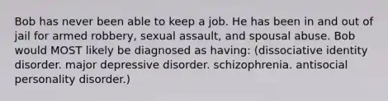 Bob has never been able to keep a job. He has been in and out of jail for armed robbery, sexual assault, and spousal abuse. Bob would MOST likely be diagnosed as having: (dissociative identity disorder. major depressive disorder. schizophrenia. antisocial personality disorder.)