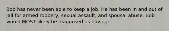 Bob has never been able to keep a job. He has been in and out of jail for armed robbery, sexual assault, and spousal abuse. Bob would MOST likely be diagnosed as having: