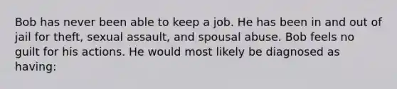 Bob has never been able to keep a job. He has been in and out of jail for theft, sexual assault, and spousal abuse. Bob feels no guilt for his actions. He would most likely be diagnosed as having: