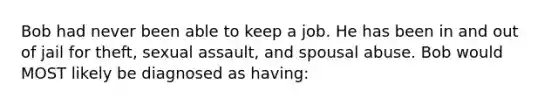 Bob had never been able to keep a job. He has been in and out of jail for theft, sexual assault, and spousal abuse. Bob would MOST likely be diagnosed as having: