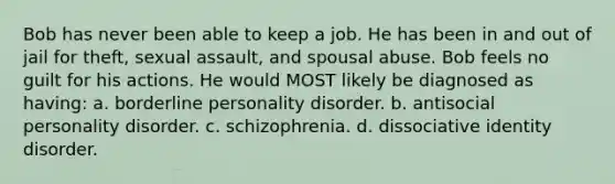 Bob has never been able to keep a job. He has been in and out of jail for theft, sexual assault, and spousal abuse. Bob feels no guilt for his actions. He would MOST likely be diagnosed as having: a. borderline personality disorder. b. antisocial personality disorder. c. schizophrenia. d. dissociative identity disorder.