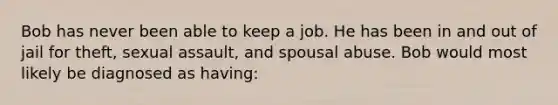 Bob has never been able to keep a job. He has been in and out of jail for theft, sexual assault, and spousal abuse. Bob would most likely be diagnosed as having: